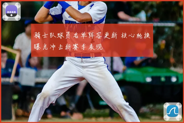 骑士队球员名单阵容更新 核心轮换曝光冲击新赛季表现