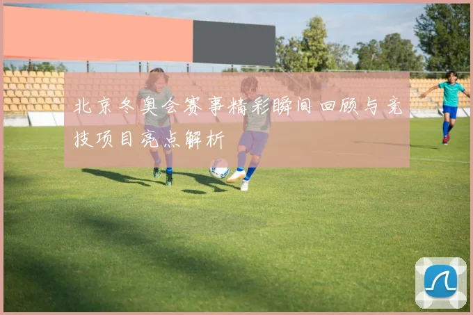 北京冬奥会赛事精彩瞬间回顾与竞技项目亮点解析
