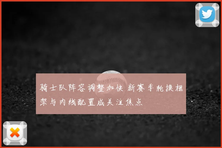 骑士队阵容调整加快 新赛季轮换框架与内线配置成关注焦点