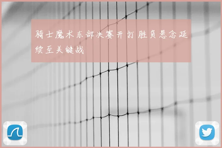 骑士魔术东部决赛开打 胜负悬念延续至关键战