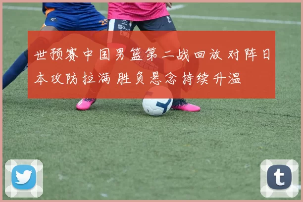 世预赛中国男篮第二战回放 对阵日本攻防拉满 胜负悬念持续升温