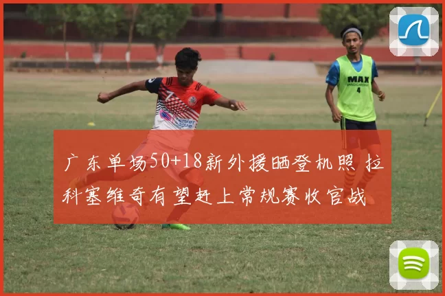 广东单场50+18新外援晒登机照 拉科塞维奇有望赶上常规赛收官战