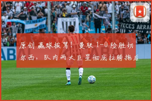 原创 赢球挨骂！曼联 1-0 险胜切尔西，队内两大巨星彻底拉胯拖后腿