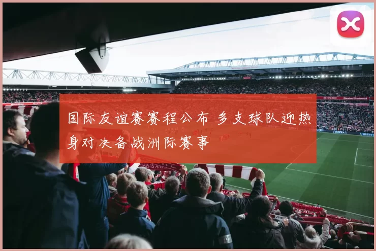 国际友谊赛赛程公布 多支球队迎热身对决备战洲际赛事