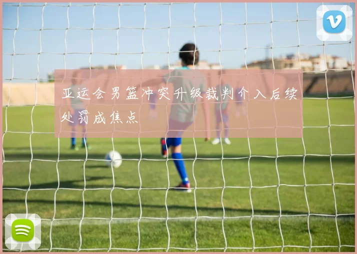 亚运会男篮冲突升级裁判介入后续处罚成焦点