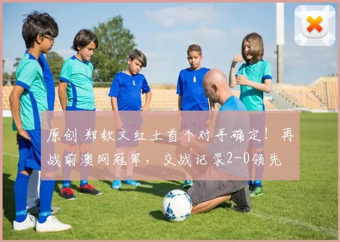 原创 郑钦文红土首个对手确定！再战前澳网冠军，交战记录2-0领先