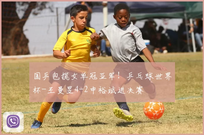 国乒包揽女单冠亚军！乒乓球世界杯-王曼昱4-2申裕斌进决赛