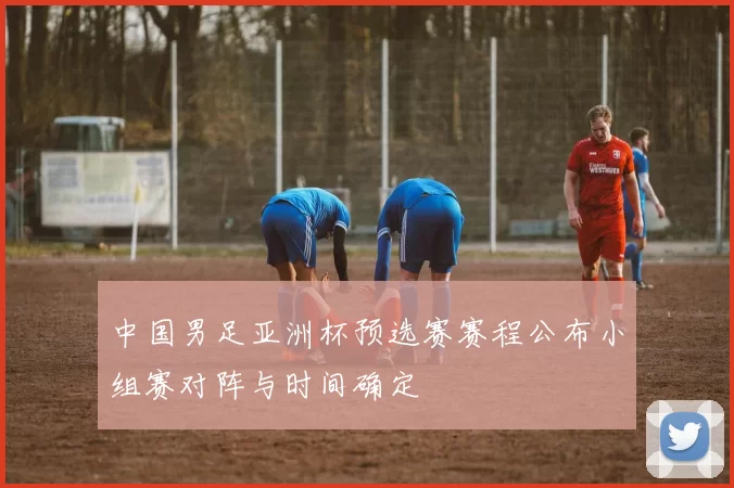 中国男足亚洲杯预选赛赛程公布小组赛对阵与时间确定