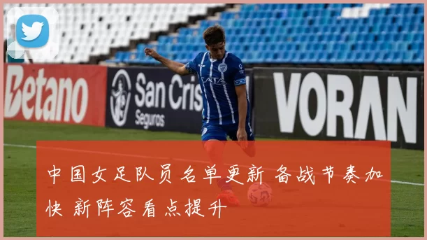 中国女足队员名单更新 备战节奏加快 新阵容看点提升